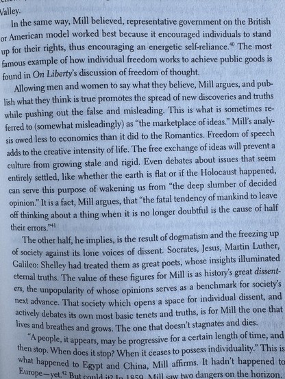 Allowing men and women to say what they believe, Mill argues, and pub-
lish what they think is true promotes the spread of new discoveries and truths
while pushing out the false and misleading. This is what is sometimes re-
ferred to (somewhat misleadingly) as "the marketplace of ideas." Mill's analy-
sis owed less to economics than it did to the Romantics. Freedom of speech
adds to the creative intensity of life. The free exchange of ideas will prevent a
culture from growing stale and rigid. Even debates about issues that seem
entirely settled, like whether the earth is flat or if the Holocaust happened,
can serve this purpose of wakening us from "the deep slumber of decided
opinion." It is a fact, Mill argues, that "the fatal tendency of mankind to leave
off thinking about a thing when it is no longer doubtful is the cause of half
their errors."
